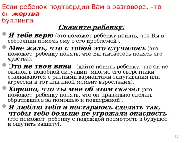 Если ребенок подтвердил Вам в разговоре, что он жертва буллинга.    Скажите  ребенку: Я тебе верю (это поможет ребенку понять, что Вы в состоянии помочь ему с его проблемой). Мне жаль, что с тобой это случилось (это поможет ребенку понять, что Вы пытаетесь понять его чувства). Это не твоя вина . (дайте понять ребенку, что он не одинок в подобной ситуации: многие его сверстники сталкиваются с разными вариантами запугивания или агрессии в тот или иной момент взросления). Хорошо, что ты мне об этом сказал  (это поможет ребенку понять, что он правильно сделал, обратившись за помощью и поддержкой). Я люблю тебя  и постараюсь сделать так, чтобы тебе больше не угрожала опасность (это поможет ребенку с надеждой посмотреть в будущее и ощутить защиту).    