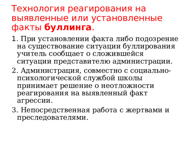 Технология реагирования на выявленные или установленные факты буллинга . 1. При установлении факта либо подозрение на существование ситуации буллирования учитель сообщает о сложившейся ситуации представителю администрации. 2. Администрация, совместно с социально-психологической службой школы принимает решение о неотложности реагирования на выявленный факт агрессии. 3. Непосредственная работа с жертвами и преследователями. 