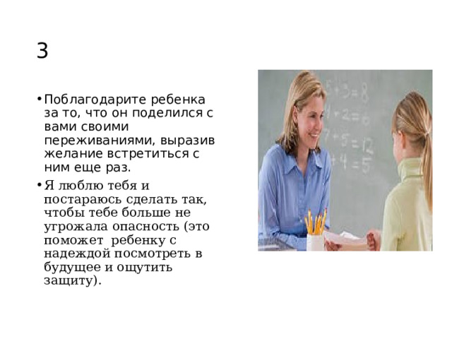 3 Поблагодарите ребенка за то, что он поделился с вами своими переживаниями, выразив желание встретиться с ним еще раз. Я люблю тебя и постараюсь сделать так, чтобы тебе больше не угрожала опасность (это поможет ребенку с надеждой посмотреть в будущее и ощутить защиту).  