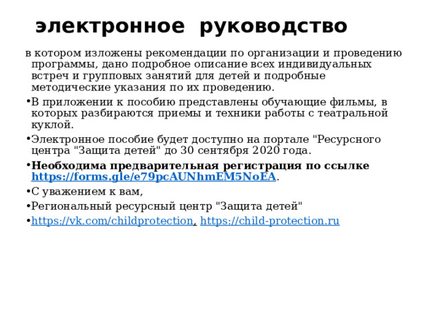электронное  руководство   в котором изложены рекомендации по организации и проведению программы, дано подробное описание всех индивидуальных встреч и групповых занятий для детей и подробные методические указания по их проведению. В приложении к пособию представлены обучающие фильмы, в которых разбираются приемы и техники работы с театральной куклой. Электронное пособие будет доступно на портале 