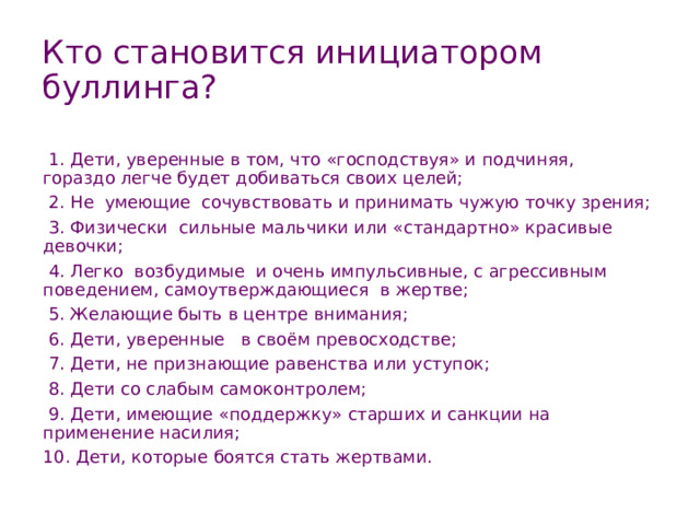 Кто становится инициатором буллинга?   1. Дети, уверенные в том, что «господствуя» и подчиняя,  гораздо легче будет добиваться своих целей;   2. Не  умеющие  сочувствовать и принимать чужую точку зрения;   3. Физически  сильные мальчики или «стандартно» красивые девочки;   4. Легко  возбудимые  и очень импульсивные, с агрессивным поведением, самоутверждающиеся  в жертве;  5. Желающие быть в центре внимания;   6. Дети, уверенные   в своём превосходстве;   7. Дети, не признающие равенства или уступок;   8. Дети со слабым самоконтролем;  9. Дети, имеющие «поддержку» старших и санкции на применение насилия; 10. Дети, которые боятся стать жертвами. 