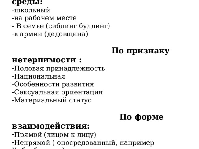 По типу среды: -школьный -на рабочем месте - В семье (сиблинг буллинг) в армии (дедовщина)   По признаку нетерпимости : Половая принадлежность Национальная Особенности развития Сексуальная ориентация Материальный статус  По форме взаимодействия: Прямой (лицом к лицу) Непрямой ( опосредованный, например Кибербуллинг) Киберрбуллинг — с помощью гаджетов. ( повод и причина любые, м б друзья и незнакомцы, травля тут 24 часа в сутки, постоянно травмируется, жертва часто скрывает травлю и не может противостоять в одиночку).  