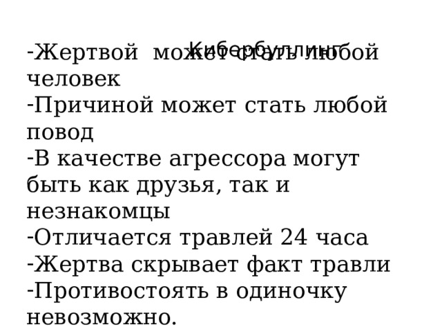  Кибербуллинг Жертвой может стать любой человек Причиной может стать любой повод В качестве агрессора могут быть как друзья, так и незнакомцы Отличается травлей 24 часа Жертва скрывает факт травли Противостоять в одиночку невозможно. 24часа в сутки – может перечитывать и травмироваться круглосуточно  
