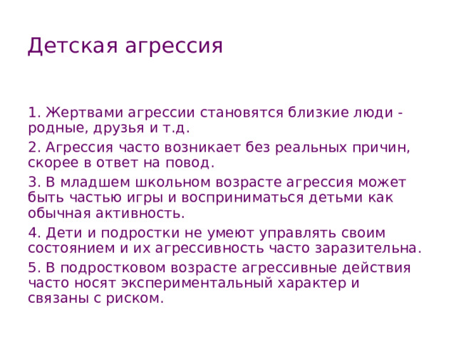 Детская агрессия 1. Жертвами агрессии становятся близкие люди - родные, друзья и т.д. 2. Агрессия часто возникает без реальных причин, скорее в ответ на повод. 3. В младшем школьном возрасте агрессия может быть частью игры и восприниматься детьми как обычная активность. 4. Дети и подростки не умеют управлять своим состоянием и их агрессивность часто заразительна. 5. В подростковом возрасте агрессивные действия часто носят экспериментальный характер и связаны с риском. 