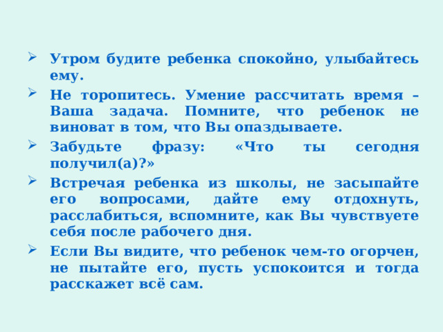 Утром будите ребенка спокойно, улыбайтесь ему. Не торопитесь. Умение рассчитать время – Ваша задача. Помните, что ребенок не виноват в том, что Вы опаздываете. Забудьте фразу: «Что ты сегодня получил(а)?» Встречая ребенка из школы, не засыпайте его вопросами, дайте ему отдохнуть, расслабиться, вспомните, как Вы чувствуете себя после рабочего дня. Если Вы видите, что ребенок чем-то огорчен, не пытайте его, пусть успокоится и тогда расскажет всё сам. 