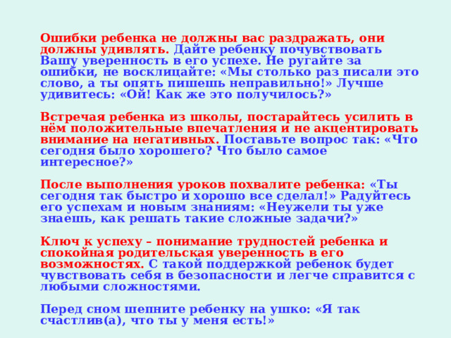   Ошибки ребенка не должны вас раздражать, они должны удивлять. Дайте ребенку почувствовать Вашу уверенность в его успехе. Не ругайте за ошибки, не восклицайте: «Мы столько раз писали это слово, а ты опять пишешь неправильно!» Лучше удивитесь: «Ой! Как же это получилось?»    Встречая ребенка из школы, постарайтесь усилить в нём положительные впечатления и не акцентировать внимание на негативных.  Поставьте вопрос так: «Что сегодня было хорошего? Что было самое интересное?»   После выполнения уроков похвалите ребенка: «Ты сегодня так быстро и хорошо все сделал!» Радуйтесь его успехам и новым знаниям: «Неужели ты уже знаешь, как решать такие сложные задачи?»   Ключ к успеху – понимание трудностей ребенка и спокойная родительская уверенность в его возможностях.  С такой поддержкой ребенок будет чувствовать себя в безопасности и легче справится с любыми сложностями.   Перед сном шепните ребенку на ушко: «Я так счастлив(а), что ты у меня есть!»  