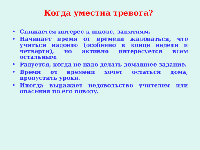 Когда уместна тревога?   Снижается интерес к школе, занятиям. Начинает время от времени жаловаться, что учиться надоело (особенно в конце недели и четверти), но активно интересуется всем остальным. Радуется, когда не надо делать домашнее задание. Время от времени хочет остаться дома, пропустить уроки. Иногда выражает недовольство учителем или опасения по его поводу.  