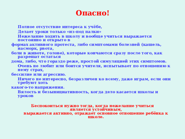  Опасно!    Полное отсутствие интереса к учёбе,  Делает уроки только «из-под палки»  Нежелание ходить в школу и вообще учиться выражается постоянно и открыто в формах активного протеста, либо симптомами болезней (кашель, насморк, рвота, боли в животе, голове), которые кончаются сразу после того, как разрешат остаться дома, либо, что гораздо реже, простой симуляцией этих симптомов.  Очень не любит или боится учителя, испытывает по отношению к нему страх, бессилие или агрессию.  Ничего не интересно, безразличен ко всему, даже играм, если они требуют хоть какого-то напряжения.  Вялость и безынициативность, когда дело касается школы и уроков  Беспокоиться нужно тогда, когда нежелание учиться является устойчивым, выражается активно, отражает основное отношение ребёнка к школе.   