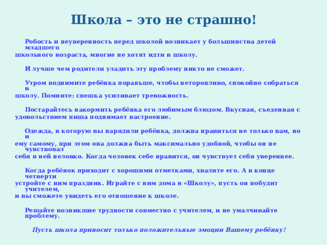 Школа – это не страшно!    Робость и неуверенность перед школой возникает у большинства детей младшего школьного возраста, многие не хотят идти в школу.     И лучше чем родители уладить эту проблему никто не сможет.   Утром поднимите ребёнка пораньше, чтобы неторопливо, спокойно собраться в школу. Помните: спешка усиливает тревожность.   Постарайтесь накормить ребёнка его любимым блюдом. Вкусная, съеденная с удовольствием пища поднимает настроение.   Одежда, в которую вы нарядили ребёнка, должна нравиться не только вам, но и ему самому, при этом она должна быть максимально удобной, чтобы он не чувствовал себя в ней неловко. Когда человек себе нравится, он чувствует себя увереннее.   Когда ребёнок приходит с хорошими отметками, хвалите его. А в конце четверти устройте с ним праздник. Играйте с ним дома в «Школу», пусть он побудит учителем, и вы сможете увидеть его отношение к школе.   Решайте возникшие трудности совместно с учителем, и не умалчивайте проблему. Пусть школа приносит только положительные эмоции Вашему ребёнку! 