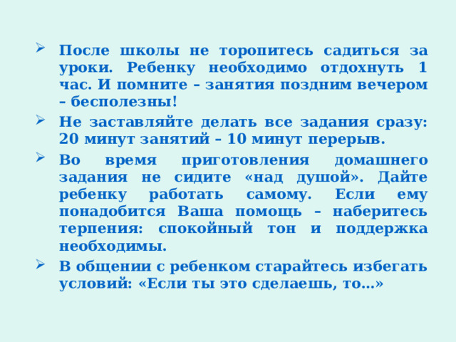 После школы не торопитесь садиться за уроки. Ребенку необходимо отдохнуть 1 час. И помните – занятия поздним вечером – бесполезны! Не заставляйте делать все задания сразу: 20 минут занятий – 10 минут перерыв. Во время приготовления домашнего задания не сидите «над душой». Дайте ребенку работать самому. Если ему понадобится Ваша помощь – наберитесь терпения: спокойный тон и поддержка необходимы. В общении с ребенком старайтесь избегать условий: «Если ты это сделаешь, то…» 