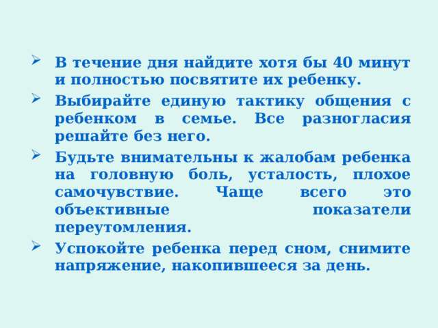 В течение дня найдите хотя бы 40 минут и полностью посвятите их ребенку. Выбирайте единую тактику общения с ребенком в семье. Все разногласия решайте без него. Будьте внимательны к жалобам ребенка на головную боль, усталость, плохое самочувствие. Чаще всего это объективные показатели переутомления. Успокойте ребенка перед сном, снимите напряжение, накопившееся за день. 