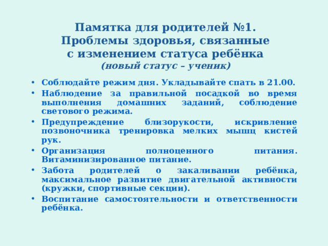 Памятка для родителей №1.  Проблемы здоровья, связанные  с изменением статуса ребёнка  (новый статус – ученик)   Соблюдайте режим дня. Укладывайте спать в 21.00. Наблюдение за правильной посадкой во время выполнения домашних заданий, соблюдение светового режима. Предупреждение близорукости, искривление позвоночника тренировка мелких мышц кистей рук. Организация полноценного питания. Витаминизированное питание. Забота родителей о закаливании ребёнка, максимальное развитие двигательной активности (кружки, спортивные секции). Воспитание самостоятельности и ответственности ребёнка.  