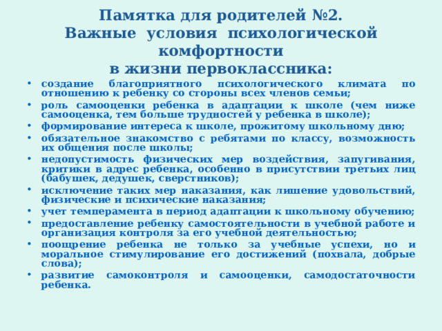 Памятка для родителей №2.  Важные условия психологической комфортности  в жизни первоклассника: создание благоприятного психологического климата по отношению к ребенку со стороны всех членов семьи; роль самооценки ребенка в адаптации к школе (чем ниже самооценка, тем больше трудностей у ребенка в школе); формирование интереса к школе, прожитому школьному дню; обязательное знакомство с ребятами по классу, возможность их общения после школы; недопустимость физических мер воздействия, запугивания, критики в адрес ребенка, особенно в присутствии третьих лиц (бабушек, дедушек, сверстников); исключение таких мер наказания, как лишение удовольствий, физические и психические наказания; учет темперамента в период адаптации к школьному обучению; предоставление ребенку самостоятельности в учебной работе и организация контроля за его учебной деятельностью; поощрение ребенка не только за учебные успехи, но и моральное стимулирование его достижений (похвала, добрые слова); развитие самоконтроля и самооценки, самодостаточности ребенка.  