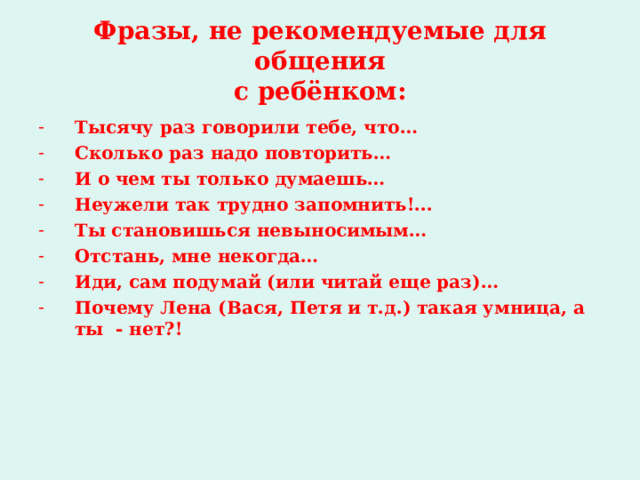 Фразы, не рекомендуемые для общения  с ребёнком: Тысячу раз говорили тебе, что… Сколько раз надо повторить… И о чем ты только думаешь… Неужели так трудно запомнить!... Ты становишься невыносимым… Отстань, мне некогда… Иди, сам подумай (или читай еще раз)… Почему Лена (Вася, Петя и т.д.) такая умница, а ты - нет?!  