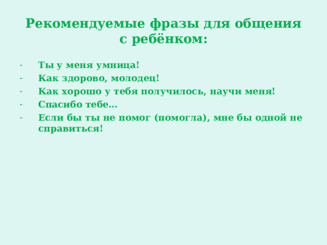 Рекомендуемые фразы для общения  с ребёнком: Ты у меня умница! Как здорово, молодец! Как хорошо у тебя получилось, научи меня! Спасибо тебе… Если бы ты не помог (помогла), мне бы одной не справиться!  