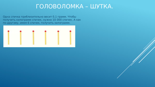 Одна спичка приблизительно весит 0,1 грамм. Чтобы получить килограмм спичек, нужно 10 000 спичек. А как по-другому, имея 6 спичек, получить килограмм. ГоловоломкА – шутка.   