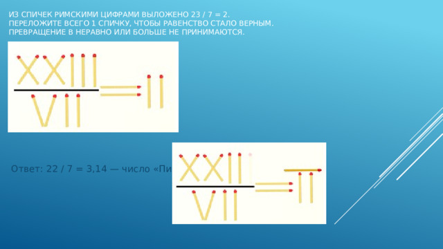 Из спичек римскими цифрами выложено 23 / 7 = 2.  Переложите всего 1 спичку, чтобы равенство стало верным.  Превращение в неравно или больше не принимаются.   Ответ: 22 / 7 = 3,14 — число «Пи» 