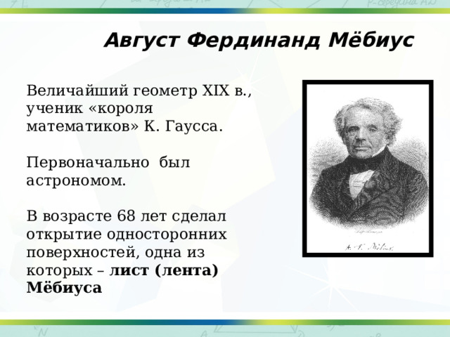 Август Фердинанд Мёбиус Величайший геометр XIX в., ученик «короля математиков» К. Гаусса. Первоначально был астрономом. В возрасте 68 лет сделал открытие односторонних поверхностей, одна из которых – лист (лента) Мёбиуса 