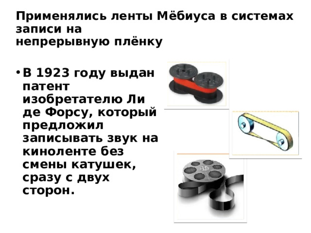 Применялись ленты Мёбиуса в системах записи на  непрерывную плёнку В 1923 году выдан патент изобретателю Ли де Форсу, который предложил записывать звук на киноленте без смены катушек, сразу с двух сторон. 