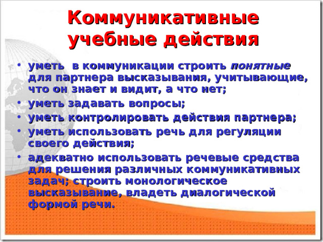 Коммуникативные учебные действия уметь в коммуникации строить понятные для партнера высказывания, учитывающие, что он знает и видит, а что нет; уметь задавать вопросы; уметь контролировать действия партнера; уметь использовать речь для регуляции своего действия; адекватно использовать речевые средства для решения различных коммуникативных задач; строить монологическое высказывание, владеть диалогической формой речи.  