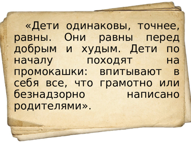 «Дети одинаковы, точнее, равны. Они равны перед добрым и худым. Дети по началу походят на промокашки: впитывают в себя все, что грамотно или безнадзорно написано родителями». 