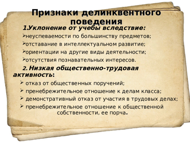 Признаки делинквентного поведения   Уклонение от учебы вследствие: неуспеваемости по большинству предметов; отставание в интеллектуальном развитие; ориентации на другие виды деятельности; отсутствия познавательных интересов. 2.  Низкая общественно-трудовая активность : отказ от общественных поручений; пренебрежительное отношение к делам класса; демонстративный отказ от участия в трудовых делах; пренебрежительное отношение к общественной  собственности, ее порча .  