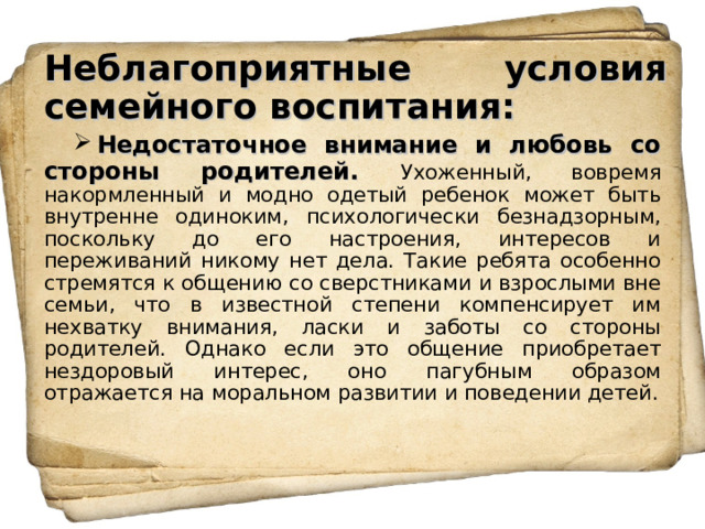 Неблагоприятные условия семейного воспитания: Недостаточное внимание и любовь со стороны родителей. Ухоженный, вовремя накормленный и модно одетый ребенок может быть внутренне одиноким, психологически безнадзорным, поскольку до его настроения, интересов и переживаний никому нет дела. Такие ребята особенно стремятся к общению со сверстниками и взрослыми вне семьи, что в известной степени компенсирует им нехватку внимания, ласки и заботы со стороны родителей. Однако если это общение приобретает нездоровый интерес, оно пагубным образом отражается на моральном развитии и поведении детей. 