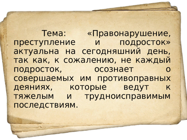  Тема: «Правонарушение, преступление и подросток» актуальна на сегодняшний день, так как, к сожалению, не каждый подросток, осознает о совершаемых им противоправных деяниях, которые ведут к тяжелым и трудноисправимым последствиям. 