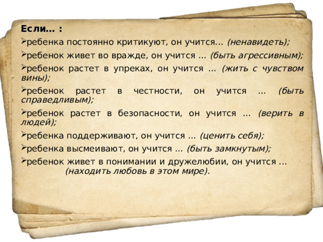 Если… : ребенка постоянно критикуют, он учится... (ненавидеть); ребенок живет во вражде, он учится ... (быть агрессивным); ребенок растет в упреках, он учится ... (жить с чувством вины); ребенок растет в честности, он учится ... (быть справедливым); ребенок растет в безопасности, он учится ... (верить в людей); ребенка поддерживают, он учится ... (ценить себя); ребенка высмеивают, он учится ... (быть замкнутым); ребенок живет в понимании и дружелюбии, он учится ...   (находить любовь в этом мире).  