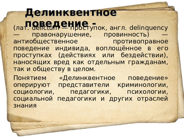 Делинквентное поведение - (лат. delictum — проступок, англ. delinquency — правонарушение, провинность) — антиобщественное противоправное поведение индивида, воплощённое в его проступках (действиях или бездействии), наносящих вред как отдельным гражданам, так и обществу в целом. Понятием «Делинквентное поведение» оперируют представители криминологии, социологии, педагогики, психологии, социальной педагогики и других отраслей знания 