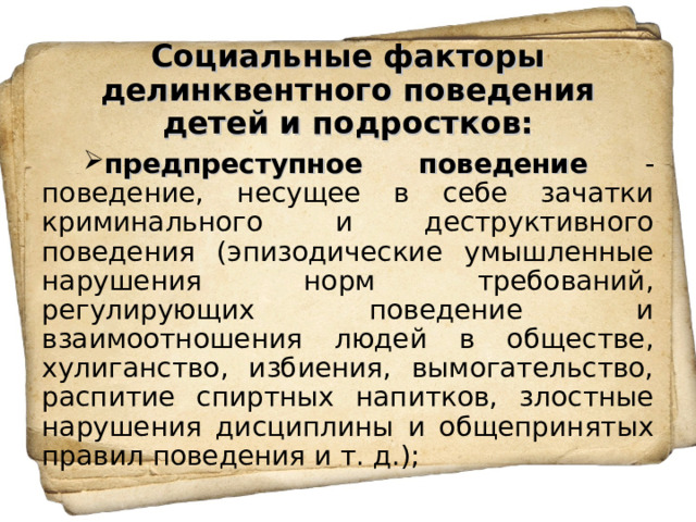  Социальные факторы делинквентного поведения детей и подростков:   предпреступное поведение - поведение, несущее в себе зачатки криминального и деструктивного поведения (эпизодические умышленные нарушения норм требований, регулирующих поведение и взаимоотношения людей в обществе, хулиганство, избиения, вымогательство, распитие спиртных напитков, злостные нарушения дисциплины и общепринятых правил поведения и т. д.); 