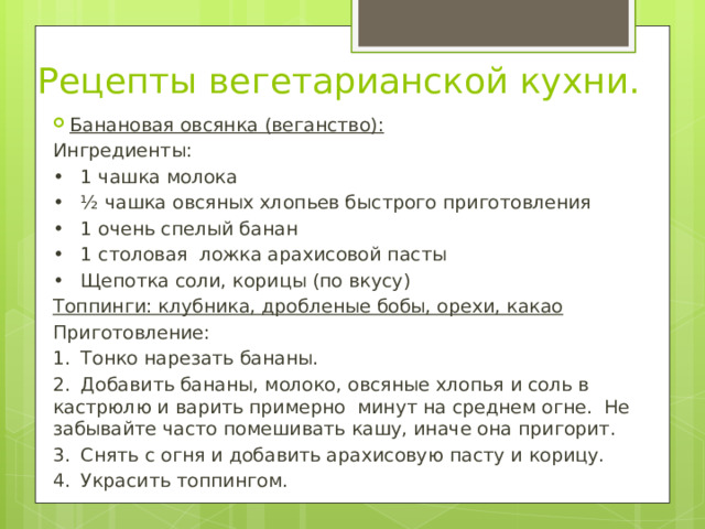 Рецепты вегетарианской кухни. Банановая овсянка (веганство): Ингредиенты: •  1 чашка молока •  ½ чашка овсяных хлопьев быстрого приготовления •  1 очень спелый банан •  1 столовая ложка арахисовой пасты •  Щепотка соли, корицы (по вкусу) Топпинги: клубника, дробленые бобы, орехи, какао Приготовление: 1.  Тонко нарезать бананы. 2.  Добавить бананы, молоко, овсяные хлопья и соль в кастрюлю и варить примерно минут на среднем огне. Не забывайте часто помешивать кашу, иначе она пригорит. 3.  Снять с огня и добавить арахисовую пасту и корицу. 4.  Украсить топпингом. 