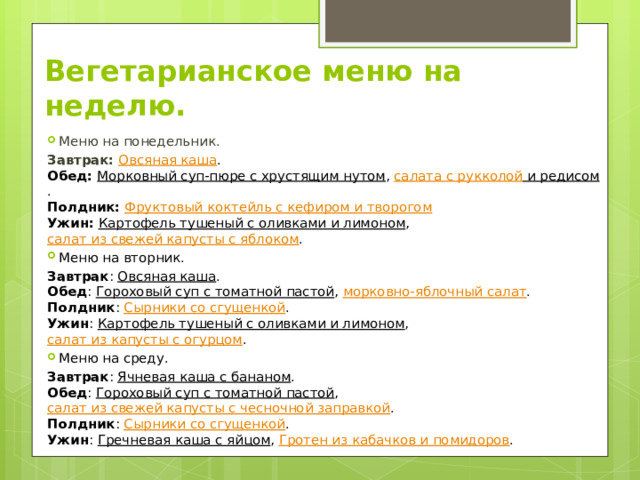 Вегетарианское меню на неделю. Меню на понедельник. Завтрак:   Овсяная каша .  Обед: Морковный суп-пюре с хрустящим нутом , салата с рукколой и редисом .  Полдник:   Фруктовый коктейль с кефиром и творогом  Ужин:   Картофель тушеный с оливками и лимоном ,  салат из свежей капусты с яблоком . Меню на вторник. Завтрак :  Овсяная каша .  Обед :  Гороховый суп с томатной пастой ,  морковно-яблочный салат .  Полдник :  Сырники со сгущенкой .  Ужин :  Картофель тушеный с оливками и лимоном , салат из капусты с огурцом . Меню на среду. Завтрак :  Ячневая каша с бананом .  Обед :  Гороховый суп с томатной пастой ,  салат из свежей капусты с чесночной заправкой .  Полдник :  Сырники со сгущенкой .  Ужин :  Гречневая каша с яйцом , Гротен из кабачков и помидоров . 