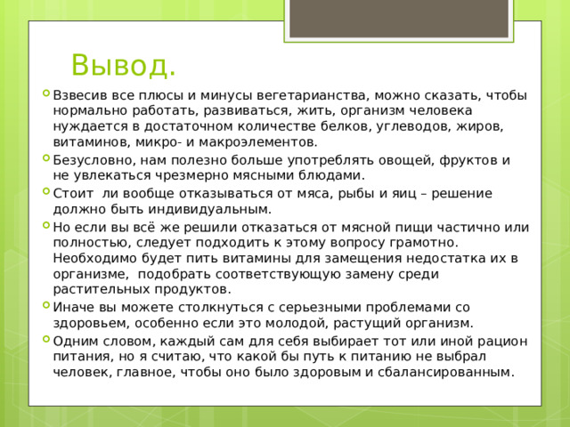 Вывод. Взвесив все плюсы и минусы вегетарианства, можно сказать, чтобы нормально работать, развиваться, жить, организм человека нуждается в достаточном количестве белков, углеводов, жиров, витаминов, микро- и макроэлементов. Безусловно, нам полезно больше употреблять овощей, фруктов и не увлекаться чрезмерно мясными блюдами. Стоит ли вообще отказываться от мяса, рыбы и яиц – решение должно быть индивидуальным. Но если вы всё же решили отказаться от мясной пищи частично или полностью, следует подходить к этому вопросу грамотно. Необходимо будет пить витамины для замещения недостатка их в организме, подобрать соответствующую замену среди растительных продуктов. Иначе вы можете столкнуться с серьезными проблемами со здоровьем, особенно если это молодой, растущий организм. Одним словом, каждый сам для себя выбирает тот или иной рацион питания, но я считаю, что какой бы путь к питанию не выбрал человек, главное, чтобы оно было здоровым и сбалансированным. 