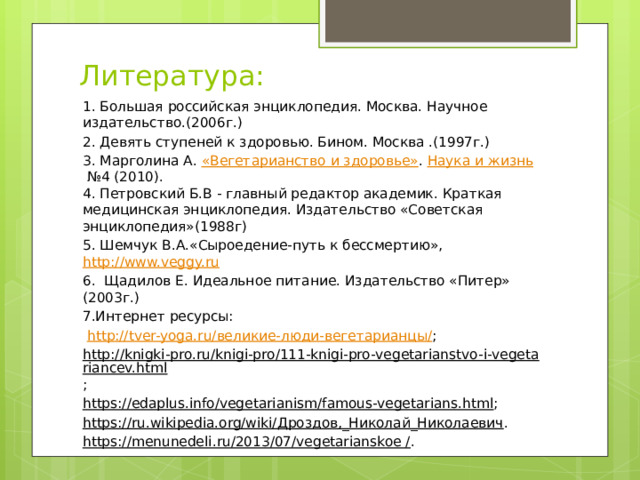 Литература: 1. Большая российская энциклопедия. Москва. Научное издательство.(2006г.) 2. Девять ступеней к здоровью. Бином. Москва .(1997г.) 3. Марголина А.  «Вегетарианство и здоровье» .  Наука и жизнь  №4 (2010).  4. Петровский Б.В - главный редактор академик. Краткая медицинская энциклопедия. Издательство «Советская энциклопедия»(1988г) 5. Шемчук В.А.«Сыроедение-путь к бессмертию», http://www.veggy.ru 6. Щадилов Е. Идеальное питание. Издательство «Питер» (2003г.) 7.Интернет ресурсы:  http://tver-yoga.ru/великие-люди-вегетарианцы/ ; http://knigki-pro.ru/knigi-pro/111-knigi-pro-vegetarianstvo-i-vegetariancev.html ; https://edaplus.info/vegetarianism/famous-vegetarians.html ; https://ru.wikipedia.org/wiki/Дроздов,_Николай_Николаевич . https://menunedeli.ru/2013/07/vegetarianskoe / . 