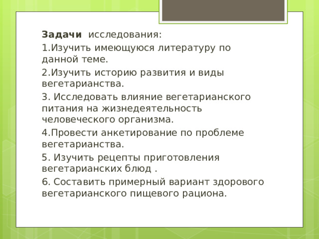 Задачи исследования: 1.Изучить имеющуюся литературу по данной теме. 2.Изучить историю развития и виды вегетарианства. 3. Исследовать влияние вегетарианского питания на жизнедеятельность человеческого организма. 4.Провести анкетирование по проблеме вегетарианства. 5. Изучить рецепты приготовления вегетарианских блюд . 6. Составить примерный вариант здорового вегетарианского пищевого рациона. 