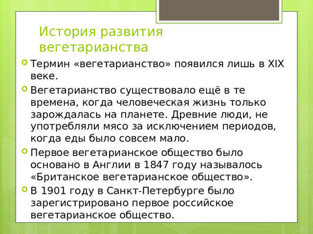 История развития вегетарианства Термин «вегетарианство» появился лишь в XIX веке. Вегетарианство существовало ещё в те времена, когда человеческая жизнь только зарождалась на планете. Древние люди, не употребляли мясо за исключением периодов, когда еды было совсем мало. Первое вегетарианское общество было основано в Англии в 1847 году называлось «Британское вегетарианское общество». В 1901 году в Санкт-Петербурге было зарегистрировано первое российское вегетарианское общество. 