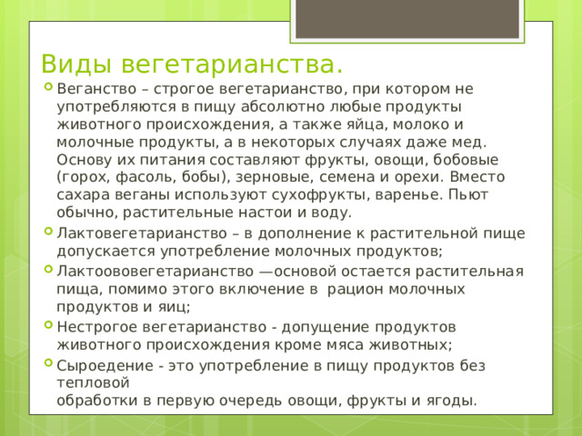 Виды вегетарианства. Веганство – строгое вегетарианство, при котором не употребляются в пищу абсолютно любые продукты животного происхождения, а также яйца, молоко и молочные продукты, а в некоторых случаях даже мед. Основу их питания составляют фрукты, овощи, бобовые (горох, фасоль, бобы), зерновые, семена и орехи. Вместо сахара веганы используют сухофрукты, варенье. Пьют обычно, растительные настои и воду. Лактовегетарианство – в дополнение к растительной пище допускается употребление молочных продуктов; Лактоововегетарианство —основой остается растительная пища, помимо этого включение в рацион молочных продуктов и яиц; Нестрогое вегетарианство - допущение продуктов животного происхождения кроме мяса животных; Сыроедение - это употребление в пищу продуктов без тепловой  обработки в первую очередь овощи, фрукты и ягоды. 