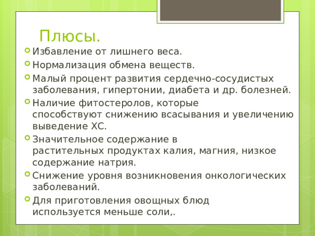 Плюсы. Избавление от лишнего веса. Нормализация обмена веществ. Малый процент развития сердечно-сосудистых заболевания, гипертонии, диабета и др. болезней. Наличие фитостеролов, которые способствуют снижению всасывания и увеличению выведение ХС. Значительное содержание в растительных продуктах калия, магния, низкое содержание натрия. Снижение уровня возникновения онкологических заболеваний. Для приготовления овощных блюд используется меньше соли,. 