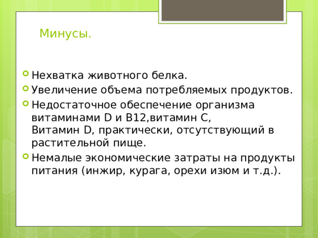 Минусы. Нехватка животного белка. Увеличение объема потребляемых продуктов. Недостаточное обеспечение организма витаминами D и В12,витамин С, Витамин D, практически, отсутствующий в растительной пище. Немалые экономические затраты на продукты питания (инжир, курага, орехи изюм и т.д.). 
