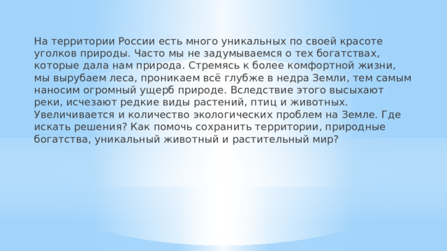 На территории России есть много уникальных по своей красоте уголков природы. Часто мы не задумываемся о тех богатствах, которые дала нам природа. Стремясь к более комфортной жизни, мы вырубаем леса, проникаем всё глубже в недра Земли, тем самым наносим огромный ущерб природе. Вследствие этого высыхают реки, исчезают редкие виды растений, птиц и животных. Увеличивается и количество экологических проблем на Земле. Где искать решения? Как помочь сохранить территории, природные богатства, уникальный животный и растительный мир? 