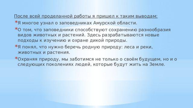 После всей проделанной работы я пришел к таким выводам: Я многое узнал о заповедниках Амурской области. О том, что заповедники способствуют сохранению разнообразия видов животных и растений. Здесь разрабатываются новые подходы к изучению и охране дикой природы. Я понял, что нужно беречь родную природу: леса и реки, животных и растения. Охраняя природу, мы заботимся не только о своём будущем, но и о следующих поколениях людей, которые будут жить на Земле. 
