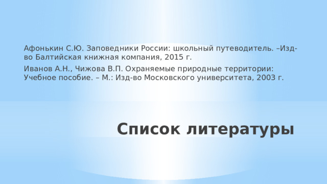 Афонькин С.Ю. Заповедники России: школьный путеводитель. –Изд-во Балтийская книжная компания, 2015 г. Иванов А.Н., Чижова В.П. Охраняемые природные территории: Учебное пособие. – М.: Изд-во Московского университета, 2003 г. Список литературы 