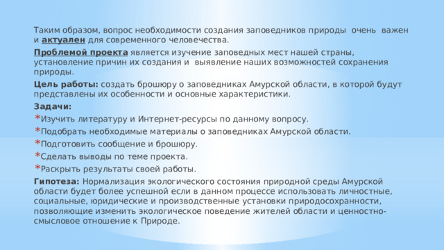 Таким образом, вопрос необходимости создания заповедников природы  очень  важен и  актуален  для современного человечества. Проблемой проекта  является изучение заповедных мест нашей страны, установление причин их создания и  выявление наших возможностей сохранения природы. Цель работы: создать брошюру о заповедниках Амурской области, в которой будут представлены их особенности и основные характеристики. Задачи: Изучить литературу и Интернет-ресурсы по данному вопросу. Подобрать необходимые материалы о заповедниках Амурской области. Подготовить сообщение и брошюру. Сделать выводы по теме проекта. Раскрыть результаты своей работы. Гипотеза: Нормализация экологического состояния природной среды Амурской области будет более успешной если в данном процессе использовать личностные, социальные, юридические и производственные установки природосохранности, позволяющие изменить экологическое поведение жителей области и ценностно-смысловое отношение к Природе. 