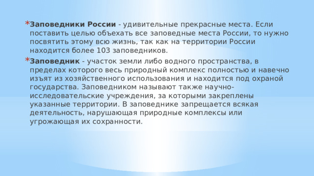 Заповедники России  - удивительные прекрасные места. Если поставить целью объехать все заповедные места России, то нужно посвятить этому всю жизнь, так как на территории России находится более 103 заповедников. Заповедник - участок земли либо водного пространства, в пределах которого весь природный комплекс полностью и навечно изъят из хозяйственного использования и находится под охраной государства. Заповедником называют также научно-исследовательские учреждения, за которыми закреплены указанные территории. В заповеднике запрещается всякая деятельность, нарушающая природные комплексы или угрожающая их сохранности. 