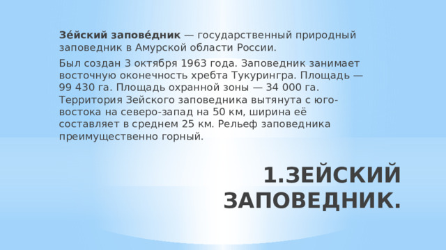 Зе́йский запове́дник — государственный природный заповедник в Амурской области России. Был создан 3 октября 1963 года. Заповедник занимает восточную оконечность хребта Тукурингра. Площадь — 99 430 га. Площадь охранной зоны — 34 000 га. Территория Зейского заповедника вытянута с юго-востока на северо-запад на 50 км, ширина её составляет в среднем 25 км. Рельеф заповедника преимущественно горный. 1.ЗЕЙСКИЙ ЗАПОВЕДНИК.   