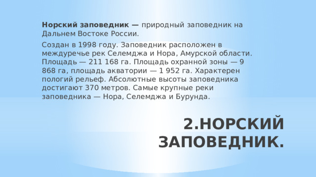 Норский заповедник — природный заповедник на Дальнем Востоке России. Создан в 1998 году. Заповедник расположен в междуречье рек Селемджа и Нора, Амурской области. Площадь — 211 168 га. Площадь охранной зоны — 9 868 га, площадь акватории — 1 952 га. Характерен пологий рельеф. Абсолютные высоты заповедника достигают 370 метров. Самые крупные реки заповедника — Нора, Селемджа и Бурунда. 2.НОРСКИЙ ЗАПОВЕДНИК.   