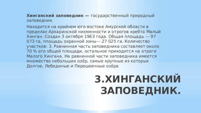 Хинганский заповедник — государственный природный заповедник. Находится на крайнем юго-востоке Амурской области в пределах Архаринской низменности и отрогов хребта Малый Хинган. Создан 3 октября 1963 года. Общая площадь — 97 073 га, площадь охранной зоны— 27 025 га. Количество участков: 3. Равнинная часть заповедника составляет около 70 % его общей площади, остальное приходится на отроги Малого Хингана. На равнинной части заповедника имеется множество небольших озёр, самые крупные из которых Долгое, Лебединые и Перешеечные озёра 3.ХИНГАНСКИЙ ЗАПОВЕДНИК.   