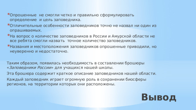 Опрошенные не смогли четко и правильно сформулировать определение  и цель заповедника. Отличительные особенности заповедников точно не назвал ни один из опрашиваемых. На вопрос о количестве заповедников в России и Амурской области не все ребята смогли назвать точное количество заповедников. Названия и местоположения заповедников опрошенные приводили, но неуверенно и недостаточно. Таким образом, появилась необходимость в составлении брошюры « Заповедники России » для учащихся нашей школы. Эта брошюра содержит краткое описание заповедников нашей области. Каждый заповедник играет огромную роль в сохранении биосферы регионов, на территории которых они расположены. Вывод 