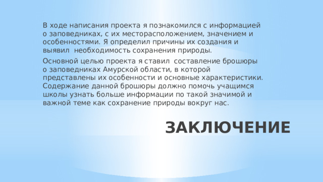 В ходе написания проекта я познакомился с информацией о заповедниках, с их месторасположением, значением и особенностями. Я определил причины их создания и  выявил необходимость сохранения природы. Основной целью проекта я ставил составление брошюры о заповедниках Амурской области, в которой представлены их особенности и основные характеристики. Содержание данной брошюры должно помочь учащимся школы узнать больше информации по такой значимой и важной теме как сохранение природы вокруг нас. ЗАКЛЮЧЕНИЕ 